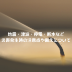 地震・津波・停電・断水など災害発生時の注意点や備えについて