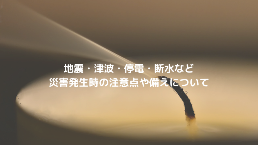 地震・津波・停電・断水など災害発生時の注意点や備えについて